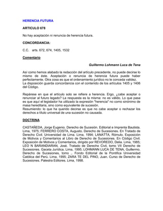 HERENCIA FUTURA
ARTlCULO 678
No hay aceptación ni renuncia de herencia futura.
CONCORDANCIA:
C.C. arts. 672, 674, 1405, 1532
Comentario
Guillermo Lohmann Luca de Tena
Así como hemos alabado la redacción del artículo precedente, no puede decirse lo
mismo de éste. Aceptación o renuncia de herencia futura puede haber
perfectamente. Otra cosa es que el ordenamiento jurídico no le conceda validez.
La disposición guarda concordancia con el contenido de los artículos 1405 y 1406
del Código.
Repárese en que el artículo solo se refiere a herencia. Ergo, ¿cabe aceptar o
renunciar al futuro legado? La respuesta es la misma: no es válido. Lo que pasa
es que aquí el legislador ha utilizado la expresión "herencia" no como sinónimo de
masa hereditaria, sino como equivalente de sucesión.
Resumiendo: lo que ha querido decirse es que no cabe aceptar o rechazar los
derechos a título universal de una sucesión no causada.
DOCTRINA
CASTAÑEDA, Jorge Eugenio. Derecho de Sucesión. Editorial e Imprenta Bautista.
Lima, 1975; FERRERO COSTA, Augusto. Derecho de Sucesiones. En Tratado de
Derecho Civil. Universidad de Lima. Lima, 1994; LANATTA, Rómulo. Exposición
de Motivos y Comentarios al Libro de Derecho de Sucesiones. En Código Civil.
Exposición de Motivos y Comentarios, dirigido por REVOREDO, Delia. Lima, 1985;
LEO N BARANDIARAN, José. Tratado de Derecho Civil, tomo VII Derecho de
Sucesiones. Gaceta Jurídica, Lima, 1995; LOHMANN LUCA DE TENA, Guillermo.
Derecho de Sucesiones, tomo ,. Fondo Editorial de la Pontifica Universidad
Católica del Perú. Lima, 1995; ZARA TE DEL PINO, Juan. Curso de Derecho de
Sucesiones. Palestra Editores. Lima, 1998.

 