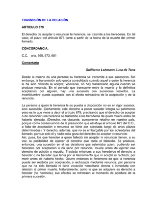 TRASMISiÓN DE LA DELACiÓN
ARTlCULO 679
El derecho de aceptar o renunciar la herencia, se trasmite a los herederos. En tal
caso, el plazo del artículo 673 corre a partir de la fecha de la muerte del primer
llamado.
CONCORDANCIA:
C.C. arts. 660, 673, 681
Comentario
Guillermo Lohmann Luca de Tena
Desde la muerte de una persona su herencia se transmite a sus sucesores. Sin
embargo, la transmisión solo queda consolidada cuando aquel a quien la herencia
le ha sido ofrecida la acepta; viceversa, no hay transmisión alguna cuando se
produce renuncia. En el período que transcurre entre la muerte y la definitiva
aceptación por alguien, hay una sucesión con sucesores inciertos. La
incertidumbre queda superada con el efecto retroactivo de la aceptación y de la
renuncia.
La persona a quien la herencia le es puesta a disposición no es en rigor sucesor,
sino sucesible. Ciertamente este derecho a poder suceder integra su patrimonio
yeso es lo que viene a decir el artículo 679, precisando que el derecho de aceptar
o de renunciar una herencia se transmite a los herederos de quien muere antes de
haberlo ejercido. (Derecho, no obstante, sumamente relativo en nuestro país,
porque como consecuencia de la presunción que estatuye el artículo 673 del C.C.,
a falta de aceptación o renuncia se tiene por aceptada luego de unos plazos
determinados). Y derecho, además, que no es embargable por los acreedores del
llamado, porque solo él y nadie más goza del derecho de aceptar o renunciar.
Así, pues, los que hereden a quien falleció sin aceptar ni renunciar tienen, a su
vez, la posibilidad de ejercer el derecho que tenía el fallecido. Se produce,
entonces, una sucesión en el ius de/ationis que ostentaba quien, pudiendo ser
heredero por aceptación o no serio por renuncia, muere antes de ejercer ese
derecho de adición o repudio. Traslada entonces a sus herederos el derecho a
heredar o no heredar que tenía por el llamamiento que ni aceptó ni rechazó, por
morir antes de haberlo hecho. Ocurre entonces el fenómeno de que la herencia
puede ser recibida por aceptación, o rechazada mediante renuncia, por persona
que no ha sido llamada ni tiene vocación hereditaria directa e inmediata con
relación al primer muerto. Naturalmente, como lo que se adquiere es derecho a
heredar (no herencia), sus efectos se retrotraen al momento de apertura de la
primera sucesión.

 