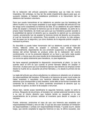 De la redacción del artículo parecería entenderse que se trata de norma
imperativa. Sin embargo, no hay tal. No existe impedimento alguno para que, en
sucesión testada, el testador establezca prohibición a la transmisión del ius
delationis del heredero voluntario.
Para que pueda transmitirse el ius delationis es preciso que los herederos del
último muerto a su vez hayan aceptado (o que según mandato del artículo 673 se
les tenga como aceptantes) la herencia de éste. El ius delationis de quien falleció
antes de aceptar o rechazar la herencia que se le había delatado, es parte de su
propia masa hereditaria, de modo que para que sus herederos puedan acceder a
la posibilidad de ejercer el derecho que su causante no ejerció por su prematura
muerte, previamente han de aceptar la herencia donde tal derecho se encuentra,
el cual se transmite sin variaciones. Para acceder a la primera, la más antigua,
han de pasar por la segunda y ya como titulares de la segunda podrán aceptar o
rechazar la primera.
Es discutible si puede haber transmisión del ius delationis cuando el titular del
mismo, fallecido antes de aceptar o rechazar, haya estado llamado
condicionalmente, dependiendo de una condición suspensiva no realizada. Si el
deceso del primer llamado se produce antes de la realización del evento
condicionante, no se ha producido delación en su favor y por tanto nada puede
transmitir, a menos que otra cosa resulte de la interpretación del testamento.
La norma se aplica solamente para herederos, no para legatarios.
No tiene especial complejidad la disposición concerniente al plazo. Lo que ha
querido decir el 679 es que cuando el primer llamado fallece sin aceptar ni
renunciar, el plazo para que sus herederos ejerzan ese derecho se empieza contar
desde la muerte de su causante (el primer llamado), y no desde la primera de las
muertes.
La regla del artículo que ahora estudiamos no colisiona en absoluto con el sistema
de responsabilidad del heredero. El llamado a la herencia de quien murió antes de
haber aceptado o repudiado una herencia deferida tiene, ciertamente, los
derechos que corresponden a todo heredero, entre ellos el de formar inventario del
contenido de la herencia. En dicho contenido encontrará el derecho que su
causante no ejerció, es decir el de aceptar o renunciar.
Ahora bien, siendo acaso beneficiaria la segunda herencia, puede no serio la
primera. Respecto de tal primera, el heredero (en verdad potencial heredero) tiene
a su vez el mismo derecho que hubiera tenido su causante, a su vez
causahabiente de la primera: solicitar el inventario para decidir si acepta o si
rechaza.
Puede, entonces, producirse el caso de que una herencia sea aceptada con
responsabilidad limitada y otra sin ella. O que las dos sean recibidas sin limitación
de responsabilidad, o ambas con responsabilidad limitada. Y puede ocurrir, desde
luego, que siendo aceptada la segunda herencia (o sea, la última causada), sea

 