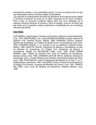 rechazada la primera, o ser rechazadas ambas. Lo que no puede ocurrir es que
sea rechazada la última e intentar aceptar la precedente.
¿Se requiere el consentimiento de todos los herederos de la segunda para aceptar
o rechazar la primera? El punto es de difícil respuesta por el vacío normativo.
Pese a ello, no encuentro problema alguno para que unos herederos de la
segunda herencia rechacen la primera y otros la acepten, pues en el fondo hay
que evitar que la oposición, incluso caprichosa o injustificada de uno, constituya
veto para los demás.
DOCTRINA
CASTAÑEDA, Jorge Eugenio. Derecho de Sucesión. Editorial e Imprenta Bautista.
Lima, 1975; DIEZ PICAZO, Luis y GULLON BALLESTEROS, Antonio. Sistema de
Derecho Civil. Editorial Tecnos. Madrid, 1990; FERRERO COSTA, Augusto.
Derecho de Sucesiones. En Tratado de Derecho Civil. Universidad de Lima. Lima,
1994; JORDANO FRAGA, F. La sucesión en el ius delationis. Editorial Civitas.
Madrid, 1990; LANATTA, Rómulo. Exposición de Motivos y Comentarios al Libro
de Derecho de Sucesiones. En Código Civil. Exposición de Motivos y
Comentarios, dirigido por REVOREDO, Delia. Lima, 1985; LEON BARAN
DIARAN, José. Tratado de Derecho Civil, tomo VII Derecho de Sucesiones.
Gaceta Jurídica, Lima, 1995; LOHMANN LUCA DE TEN A, Guillermo. Derecho de
Sucesiones, tomo l. Fondo Editorial de la Pontifica Universidad Católica del Perú.
Lima, 1995; PUIG BRUTAU, José. Fundamentos de Derecho Civil, tomo V. vol. l.
Editorial Bosch. Barcelona, 1961; VALVERDE, Emilio. El Derecho de Sucesión en
el Código Civil Peruano. Imprenta del Ministerio de Guerra. Lima, 1951; ZARATE
DEL PINO, Juan. Curso de Derecho de Sucesiones. Palestra Editores. Lima,
1998.

 