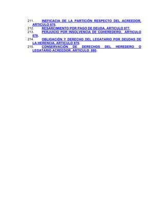 211.
INEFICACIA DE LA PARTICiÓN RESPECTO DEL ACREEDOR.
ARTICULO 876.
212.
RESARCIMIENTO POR PAGO DE DEUDA. ARTICULO 877,
PERJUICIO POR INSOLVENCIA DE COHEREDERO. ARTICULO
213.
878.
214.
OBLIGACiÓN Y DERECHO DEL LEGATARIO POR DEUDAS DE
LA HERENCIA. ARTICULO 879.
215.
CONSERVACiÓN DE DERECHOS DEL HEREDERO O
LEGATARIO ACREEDOR. ARTICULO 880.

 