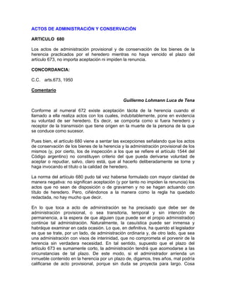ACTOS DE ADMINISTRACiÓN Y CONSERVACiÓN
ARTICULO 680
Los actos de administración provisional y de conservación de los bienes de la
herencia practicados por el heredero mientras no haya vencido el plazo del
artículo 673, no importa aceptación ni impiden la renuncia.
CONCORDANCIA:
C.C. arts.673, 1950
Comentario
Guillermo Lohmann Luca de Tena
Conforme al numeral 672 existe aceptación tácita de la herencia cuando el
llamado a ella realiza actos con los cuales, indubitablemente, pone en evidencia
su voluntad de ser heredero. Es decir, se comporta como si fuera heredero y
receptor de la transmisión que tiene origen en la muerte de la persona de la que
se conduce como sucesor.
Pues bien, el artículo 680 viene a sentar las excepciones señalando que los actos
de conservación de los bienes de la herencia y la administración provisional de los
mismos (y, por cierto, los de inspección a los que se refiere el artículo 1544 del
Código argentino) no constituyen criterio del que pueda derivarse voluntad de
aceptar o repudiar, salvo, claro está, que al hacerlo deliberadamente se tome y
haga invocando el título o la calidad de heredero.
La norma del artículo 680 pudo tal vez haberse formulado con mayor claridad de
manera negativa: no significan aceptación (y por tanto no impiden la renuncia) los
actos que no sean de disposición o de gravamen y no se hagan actuando con
título de heredero. Pero, ciñéndonos a la manera como la regla ha quedado
redactada, no hay mucho que decir.
En lo que toca a acto de administración se ha precisado que debe ser de
administración provisional, o sea transitoria, temporal y sin intención de
permanencia, a la espera de que alguien (que puede ser el propio administrador)
continúe tal administración. Naturalmente, la casuística puede ser inmensa y
habráque examinar en cada ocasión. Lo que, en definitiva, ha querido el legislador
es que se trate, por un lado, de administración ordinaria y, de otro lado, que sea
una administración con visos de interinidad, que no comprometa el porvenir de la
herencia sin verdadera necesidad. En tal sentido, supuesto que el plazo del
artículo 673 es sumamente corto, la administración tendrá que acomodarse a las
circunstancias de tal plazo. De este modo, si el administrador arrienda un
inmueble contenido en la herencia por un plazo de, digamos, tres años, mal podría
calificarse de acto provisional, porque sin duda se proyecta para largo. Cosa

 