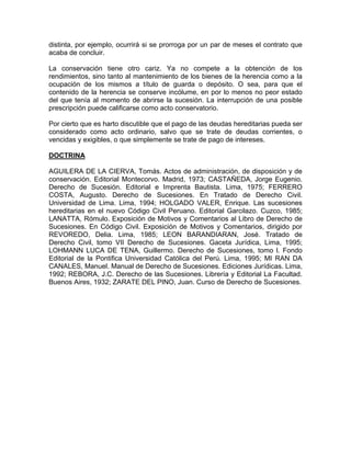 distinta, por ejemplo, ocurrirá si se prorroga por un par de meses el contrato que
acaba de concluir.
La conservación tiene otro cariz. Ya no compete a la obtención de los
rendimientos, sino tanto al mantenimiento de los bienes de la herencia como a la
ocupación de los mismos a título de guarda o depósito. O sea, para que el
contenido de la herencia se conserve incólume, en por lo menos no peor estado
del que tenía al momento de abrirse la sucesión. La interrupción de una posible
prescripción puede calificarse como acto conservatorio.
Por cierto que es harto discutible que el pago de las deudas hereditarias pueda ser
considerado como acto ordinario, salvo que se trate de deudas corrientes, o
vencidas y exigibles, o que simplemente se trate de pago de intereses.
DOCTRINA
AGUILERA DE LA CIERVA, Tomás. Actos de administración, de disposición y de
conservación. Editorial Montecorvo. Madrid, 1973; CASTAÑEDA, Jorge Eugenio.
Derecho de Sucesión. Editorial e Imprenta Bautista. Lima, 1975; FERRERO
COSTA, Augusto. Derecho de Sucesiones. En Tratado de Derecho Civil.
Universidad de Lima. Lima, 1994; HOLGADO VALER, Enrique. Las sucesiones
hereditarias en el nuevo Código Civil Peruano. Editorial Garcilazo. Cuzco, 1985;
LANATTA, Rómulo. Exposición de Motivos y Comentarios al Libro de Derecho de
Sucesiones. En Código Civil. Exposición de Motivos y Comentarios, dirigido por
REVOREDO, Delia. Lima, 1985; LEON BARANDIARAN, José. Tratado de
Derecho Civil, tomo VII Derecho de Sucesiones. Gaceta Jurídica, Lima, 1995;
LOHMANN LUCA DE TENA, Guillermo. Derecho de Sucesiones, tomo l. Fondo
Editorial de la Pontifica Universidad Católica del Perú. Lima, 1995; MI RAN DA
CANALES, Manuel. Manual de Derecho de Sucesiones. Ediciones Jurídicas. Lima,
1992; REBORA, J.C. Derecho de las Sucesiones. Librería y Editorial La Facultad.
Buenos Aires, 1932; ZARATE DEL PINO, Juan. Curso de Derecho de Sucesiones.

 