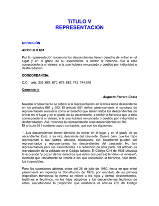 TíTULO V
REPRESENTACION
DEFINICIÓN
ARTICULO 681
Por la representación sucesoria los descendientes tienen derecho de entrar en el
lugar y en el grado de su ascendiente, a recibir la herencia que a éste
correspondería si viviese, o la que hubiera renunciado o perdido por indignidad o
desheredación.
CONCORDANCIA:
C.C. arts. 236, 667, 670, 679, 683, 742, 744,816
Comentario
Augusto Ferrero Costa
Nuestro ordenamiento se refiere a la representación en la línea recta descendente
en los artículos 681 y 682. El artículo 681 define genéricamente el concepto de
representación sucesoria como el derecho que tienen todos los descendientes de
entrar en el lugar y en el grado de su ascendiente, a recibir la herencia que a éste
correspondería si viviese, o la que hubiere renunciado o perdido por indignidad o
desheredación. Así, reconoce la representación a los descendientes ex filio.
El artículo 681 contiene cuatro conceptos, que son los siguientes:
1. Los descendientes tienen derecho de entrar en el lugar y en el grado de su
ascendiente: Éste, a su vez, desciende del causante. Quiere decir que los hijos
representan a sus padres, abuelos, bisabuelos, etc. Solamente pueden ser
representados y representantes los descendientes del causante. No hay
representación para los ascendientes. La redacción de esta parte del artículo es
reproducción de la utilizada en el Código italiano. El Código Civil de 1936 utilizaba
la expresión ''y gozan de los derechos que éstos (los padres) tendrían si viviesen",
mención que obviamente se refería a los que constituían la herencia, vale decir,
los trasmisibles.
Para las sucesiones abiertas antes del 28 de julio de 1980, fecha en que entró
plenamente en vigencia la Constitución de 1979, por mandato de su primera
disposición transitoria, la norma se refiere a los hijos y demás descendientes,
legítimos o ilegítimos, ya los hijos adoptivos y los descendientes legítimos de
éstos, respetándose la proporción que establecía el artículo 762 del Código

 