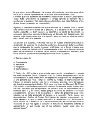la que, como apunta Messineo, "se sucede al trasmitente y mediatamente al de
cuius; en el caso de representación, se sucede directamente al de cuius'.
Creemos que esta aclaración es importante, pues aun con el actual Código podría
existir duda. Entendemos la expresión si viviese referida al momento de la
apertura de la sucesión. Vale decir, el ascendiente tiene que haber fallecido antes
de ese tiempo para poder ser representado.
Rigiendo la trasmisión sucesoria no solo tratándose de la muerte física o natural
sino también cuando se habla de la presunta, a la situación de la sucesión del
muerto presunto, es decir, cuando su patrimonio es objeto de trasmisión, es
necesario determinar complementariamente el llamado del desaparecido, del
ausente o del muerto presunto a una sucesión ajena; es decir, su situación pasiva
como beneficiario de la herencia.
En relación a la ausencia, ya hemos visto que en nuestro ordenamiento actual la
declaración de ausencia no produce la apertura de la sucesión. Ésta tiene efecto
con la declaración de muerte presunta; entiéndese, en la fecha probable que
señale la resolución (artículo 65). En consecuencia, solo a partir de este momento
podrá ser representado el ausente, de ser llamado a una herencia. Asimismo, solo
hasta entonces podrá actuar como representante en una sucesión,
4. Opera en caso de:
a) Premoriencia
b) Renuncia
c) Indignidad
d) Desheredación
El Código de 1852 legislaba solamente la premoriencia, habiéndose incorporado
las otras tres figuras con el Código de 1936. En Francia, la representación no se
hace extensiva al caso de renuncia, en respeto del principio que no se representa
a una persona que vive. Tampoco permite su Código la representación del
indigno, ni siquiera cuando éste haya premuerto, principio cuya derogatoria
plantea el Anteproyecto de Código Civil, como nos dicen los Mazeaud. El Código
Civil español proscribe la representación en caso de renuncia. Vattier justifica esta
solución, indicando que "el repudiante, de ordinario, trata de desprenderse de la
herencia para él y los suyos, acaso porque el acervo es aleatorio y se halla
peligrosamente cercano a la insolvencia, o comporta problemas para cuya
solución no se halla preparado el llamado a la sucesión: Tanto menos sus
descendientes". Califica al Código Civil italiano de "objetivo progresismo", por
haber extendido el derecho de representación al caso de renuncia. Señala que la
razón técnica de la exclusión de la representación para el caso de renuncia se
encuentra en que "se agota o consume el llamamiento hereditario deferido al
representado, lo que impide que el ius delationis pueda pasar aloa los
representantes".

 