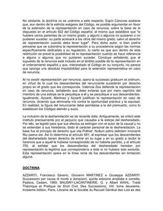 No obstante, la doctrina no es unánime a este respecto. Espín Cánovas sostiene
que, aun dentro de la estricta exégesis del Código, es posible argumentar en favor
de la extensión de la representación en caso de renuncia, sobre la base de lo
dispuesto en el artículo 922 del Código español, el mismo que establece que "si
hubiere varios parientes de un mismo grado, y alguno o algunos no quisieren o no
pudieren suceder, su parte acrecerá a los otros del mismo grado, salvo el derecho
de representación cuando deba tener lugar". Para dicho autor, si bien podría
pensarse que se subordina la representación a su procedencia según las normas
específicamente dedicadas a su regulación, lo cierto es que aun dentro de esta
restricción se prevé la posibilidad de la representación cuando se hace referencia
a alguno o algunos que no quisieren suceder. Concluye señalando que el
supuesto de la renuncia está incluido en el ámbito posible de la representación en
el ordenamiento español y que, interpretado el Código en su conjunto, no parece
que oponga una absoluta imposibilidad para la extensión representativa en caso
de renuncia.
Al no existir representación por renuncia, opera la successio graduum et ordinum,
en virtud de la cual los descendientes del renunciante sucederán por derecho
propio en el grado que les corresponda. Valencia Zea defiende la representación
en caso de renuncia, señalando que debe evitarse que por mero capricho del
miembro de una estirpe se le perjudique a él y se perjudique a sus descendientes.
Igualmente, Azzariti, Martinez y Azzariti justifican la representación en caso de
renuncia, diciendo que eliminarla iría contra la oportunidad práctica y la equidad.
En realidad, la figura del renunciante debe asimilarse a la del premuerto, como lo
establecen los Códigos alemán y suizo.
La inclusión de la desheredación es de reciente data. Antiguamente, se criticó este
instituto precisamente por el perjuicio que causaba a la estirpe del desheredado.
Por ello, se legisló para que sus efectos se extingan con el autor de la causal y no
se extiendan a sus herederos, dado el carácter personal de la desheredación. La
base fue el principio de derecho que cita Pothier: Nullum patris delictam innocenti
filio paena est. Así lo determina el artículo 681, al expresar que los descendientes
del desheredado tienen derecho de entrar en su lugar y en su grado a recibir la
herencia que a aquél le hubiese correspondido de no haberla perdido, y el artículo
755, al señalar que los descendientes del desheredado heredan por
representación la legítima que correspondería a éste si no hubiere sido excluido.
Esta representación opera en la línea recta de los descendientes sin limitación
alguna.

DOCTRINA
AZZARITI, Francesco Saverio, Giovanni MARTINEZ e Giuseppe AZZARITI:
Successioni per causa di morte e donazioni, quinta edizione ampliata e corretta,
Padova, Cedam, 1969; BAUDRY-LACANTINERIE, G. y Albert WAHL: Traité
Théorique et Pratique de Droit Civil, Des Successions, VIII, tome deuxieme,
troisieme édition, Paris, Librairie de la Société du Recueil Général des Lois es des

 