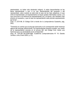 desheredado, no haber sido declarado indigno). A estos descendientes se les
llama representante, y son, a su vez, descendientes del causante y del
representado, salvo cuando se está ante el caso de los hijos adoptivos; c) que
entre el representado y el representante no hayan grados intermedios vacíos; y d)
que concurran a la herencia los representantes con, al menos, otro heredero más
próximo al causante, y que el caso de representación esté previsto expresamente
por la ley"
(Cas. rr- 2731-98, E/ Código Civil a través de /a Jurisprudencia Casatorla, pág.
243).
"Teniendo en cuenta que al cónyuge premuerto no le corresponde recibir herencia
alguna del cónyuge sobreviviente, sus descendientes tampoco pueden, por medio
de la representación prevista en el artículo 681 del Código Civil, recibir una
herencia que a su ascendiente no le corresponde".
(Exp. N° 1237-99 de/12/09/1999. Cuadernos Jurisprudencia/es N° 19. Gaceta
Jurídica. Lima, Enero 2003, p. 57).

 