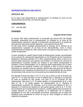REPRESENTACIÓN EN LINEA RECTA
ARTíCULO 682
En la línea recta descendente la representación es ilimitada en favor de los
descendientes de los hijos, sin distinción alguna.
CONCORDANCIA:
C.C. arts.236, 685
Comentario
Augusto Ferrero Costa
El artículo 682 repite prácticamente el enunciado del artículo 681 del Código
derogado, expresando que la representación es ilimitada en la línea de los
descendientes; reiterando, además, la declaración constitucional en el sentido de
que todos los hijos tienen iguales derechos, y que repite el artículo 818.
Si bien esta norma consagra genéricamente el principio de la infinitud de la
representación sucesoria en la línea de los descendientes, como lo hacía
irrestrictamente el Código de 1936, existe duda si se aplica a todos los casos, o si
existen excepciones.
La gran novedad en nuestro medio la trajo el Anteproyecto Lanatta, encontrándola
en su artículo 25, reproducido textualmente en los Proyectos de las Comisiones
Redactora y Revisora (artículos 731 y 684, respectivamente). Éstos, si bien en su
primera parte reconocían que quienes concurriesen a la herencia en virtud de la
representación sucesoria recibían por estirpes lo que habría correspondido al
heredero a quien representaban, en su segunda parte sentenciaban que si todos
los herederos del causante tuviesen con respecto a éste el mismo grado de
parentesco, la sucesión sería por cabezas. Quería decir que para que se diera la
representación era necesaria la sobrevivencia de un descendiente de una estirpe
de parentesco más cercano con el causante que los descendientes de otras.
Por ejemplo: X tiene tres hijos: A, B Y C. A su vez, A tiene un hijo: D; B tiene dos
hijos: E y F; Y C tiene tres hijos: G, He!. Si fallecen By C, y después X, la herencia
de éste se repartirá en tres partes: una para A, en su condición de hijo
sobreviviente, otra para E y F, en partes iguales, en representación de B, y otra
para G, He 1, en partes iguales, en representación de C. Operaría la
representación sucesoria. Sin embargo, si en el mismo caso fallecen A, By C, y
después X, la herencia se repartiría en seis partes iguales, entre D, E, F, G, He!.
No funcionaría así la representación sucesoria. Lanatta justificó esta innovación en
nuestro Derecho en aras de la equidad en la distribución de la herencia,
protegiendo se con ella a las familias numerosas, estimando que no debía ser
obstáculo para considerarla el hecho de que en otros Códigos no exista una
disposición semejante.

 