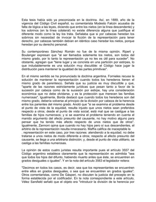 Esta tesis había sido ya preconizada en la doctrina. Así, en 1889, año de la
vigencia del Código Civil español, su comentarista Modesto Falcón acusaba de
falta de lógica a las leyes, diciendo que entre los nietos (en la línea descendente) y
los sobrinos (en la línea colateral) no existe diferencia alguna que justifique el
diferente modo como la ley los trata. Señalaba que si por cabezas heredan los
sobrinos sin necesidad de invocar la ficción de la representación para tener
derecho, por cabezas también debían en idéntico caso heredar los nietos, porque
heredan por su derecho personal.
Su contemporáneo Sánchez Román no fue de la misma opinión. Ripert y
Boulanger expresan que "al ser llamados solamente los nietos, son todos del
mismo grado, por lo tanto la representación ya no les es útil para suceder". No
obstante, agregan que "tiene lugar y se concreta en una partición por estirpes, lo
que indudablemente es una solución muy discutible: el Código hace jugar la
distribución para mantener la igualdad de las partes primitivas".
En el mismo sentido se ha pronunciado la doctrina argentina. Fornieles recusa la
solución de mantener la representación cuando todos los herederos tienen el
mismo grado de parentesco. Señala que su justicia es muy discutible y que,
"aparte de las razones estrictamente jurídicas que pesan tanto a favor de la
sucesión por cabeza como de la sucesión por estirpe, hay una consideración
económica que no debe olvidarse, y es la protección que merecen las familias
numerosas". Igualmente, Borda destacó que cuando todos los herederos son del
mismo grado, debería volverse al principio de la división por cabeza de la herencia
entre los parientes del mismo grado. Anotó que "si se examina el problema desde
el punto de vista de la equidad, resulta injusto que unos nietos sean preferidos
respecto a otros; desde el punto de vista social, está mal que se castigue a las
familias de hijos numerosos; y si se examina el problema teniendo en cuenta el
manido argumento del afecto presunto del causante, no hay motivo alguno para
pensar que ha tenido más afecto respecto de unos nietos que de otros".
Igualmente, Zannoni opina que cuando no hay hijos pero sí sus descendientes, el
arbitrio de la representación resulta innecesario. Maffía califica de inaceptable la
. representación en este caso, por tres razones: atendiendo a la equidad, no debe
tratarse a unos nietos de modo diferente a otros; respecto al afecto presunto del
causante, se llega a una arbitraria distinción; y, desde el punto de vista utilitario, se
castiga a las familias numerosas.
La opinión de estos cuatro juristas resulta importante pues el artículo 3557 del
Código argentino establece claramente que la representación es admitida "sea
que todos los hijos del difunto, habiendo muerto antes que éste, se encuentren en
grados desiguales o iguales". Y en la nota del artículo 3563 el legislador reitera:
"Decimos en todos los casos, es decir, sea que los representantes se encuentren
entre ellos en grados desiguales, o sea que se encuentren en grados iguales".
Otros comentaristas, como De Gásperi, no discuten la justicia del precepto en la
forma establecida por el codificador. En la nota correspondiente a este artículo,
Vélez Sarsfield señaló que el objeto era "introducir la división de la herencia por

 