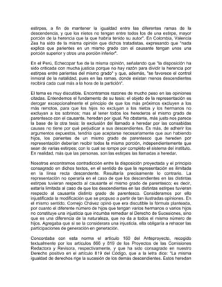 estirpes, a fin de mantener la igualdad entre las diferentes ramas de la
descendencia, y que los nietos no tengan entre todos los de una estirpe, mayor
porción de la herencia que la que habría tenido su autor". En Colombia, Valencia
Zea ha sido de la misma opinión que dichos tratadistas, expresando que "nada
explica que parientes en un mismo grado con el causante tengan unos una
porción superior y otros una porción inferior".
En el Perú, Echecopar fue de la misma opinión, señalando que "la disposición ha
sido criticada con mucha justicia porque no hay razón para dividir la herencia por
estirpes entre parientes del mismo grado" y que, además, "se favorece el control
inmoral de la natalidad, pues en las ramas, donde existan menos descendientes
recibirá cada cual más a la hora de la partición".
El tema es muy discutible. Encontramos razones de mucho peso en las opiniones
citadas. Entendemos el fundamento de su tesis: el objeto de la representación es
derogar excepcionalmente el principio de que los más próximos excluyen a los
más remotos, para que los hijos no excluyan a los nietos y los hermanos no
excluyan a los sobrinos; mas al tener todos los herederos el mismo grado de
parentesco con el causante, heredan por igual. No obstante, más justo nos parece
la base de la otra tesis: la exclusión del llamado a heredar por las consabidas
causas no tiene por qué perjudicar a sus descendientes. Es más, de adherir los
argumentos expuestos, tendría que aceptarse necesariamente que aun habiendo
hijos, los parientes de un mismo grado de parentesco que hereden por
representación deberían recibir todos la misma porción, independientemente que
sean de varias estirpes; con lo cual se rompe por completo el sistema del instituto.
En realidad, más que las personas, son las estirpes las llamadas a heredar.
Nosotros encontramos contradicción entre la disposición proyectada y el principio
consagrado en dichos textos, en el sentido de que la representación es ilimitada
en la línea recta descendente. Resultaría precisamente lo contrario. La
representación no operaría en el caso de que los descendientes en las distintas
estirpes tuvieran respecto al causante el mismo grado de parentesco; es decir,
estaría limitada al caso de que los descendientes en las distintas estirpes tuvieran
respecto al causante distinto grado de parentesco. Consideramos por ello
injustificada la modificación que se propuso a partir de tan ilustradas opiniones. En
el mismo sentido, Cornejo Chávez opinó que era discutible la fórmula planteada,
por cuanto el diferente número de hijos que tengan varios hermanos o varios hijos
no constituye una injusticia que incumba remediar al Derecho de Sucesiones, sino
que es una diferencia de la naturaleza, que no da a todos el mismo número de
hijos. Agregaba que si se la considerara una injusticia, ella obligaría a rehacer las
participaciones de generación en generación.
Concordaba con esta norma el artículo 160 del Anteproyecto, recogido
textualmente por los artículos 866 y 819 de los Proyectos de las Comisiones
Redactora y Revisora, respectivamente, y que ha sido consagrado en nuestro
Derecho positivo en el artículo 819 del Código, que a la letra dice: "La misma
igualdad de derechos rige la sucesión de los demás descendientes. Éstos heredan

 