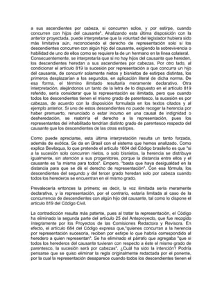 a sus ascendientes por cabeza, si concurren solos, y por estirpe, cuando
concurren con hijos del causante". Analizando esta última disposición con la
anterior proyectada, puede interpretarse que la voluntad del legislador hubiera sido
más limitativa aún, reconociendo el derecho de representación solo si los
descendientes concurren con algún hijo del causante, exigiendo la sobrevivencia o
habilidad de uno de ellos como se requiere la de un hermano en la línea colateral.
Consecuentemente, se interpretaría que si no hay hijos del causante que hereden,
los descendientes heredan a sus ascendientes por cabezas. Por otro lado, al
condicionar el artículo 819 la sucesión por representación a que concurra un hijo
del causante, de concurrir solamente nietos y bisnietos de estirpes distintas, los
primeros desplazarían a los segundos, en aplicación literal de dicha norma. De
esa forma, el término ilimitado resultaría meramente declarativo. Otra
interpretación, alejándonos un tanto de la letra de lo dispuesto en el artículo 819
referido, sería considerar que la representación es ilimitada, pero que cuando
todos los descendientes tienen el mismo grado de parentesco, la sucesión es por
cabezas, de acuerdo con la disposición formulada en los textos citados y al
ejemplo anterior. Si uno de estos descendientes no puede recoger la herencia por
haber premuerto, renunciado o estar incurso en una causal de indignidad o
desheredación, se reabriría el derecho a la representación, pues los
representantes del inhabilitado tendrían distinto grado de parentesco respecto del
causante que los descendientes de las otras estirpes.
Como puede apreciarse, esta última interpretación resulta un tanto forzada,
además de exótica. Se da en Brasil con el sistema que hemos analizado. Como
explica Bevilaqua, lo que pretende el artículo 1604 del Código brasileño es que "si
a la sucesión solo concurren nietos, o solo bisnietos, la herencia se distribuye
igualmente, sin atención a sus progenitores, porque la distancia entre ellos y el
causante es 'la misma para todos". Empero, "basta que haya desigualdad en la
distancia para que se dé el derecho de representación". Con esa fórmula, los
descendientes del segundo y del tercer grado heredan solo por cabeza cuando
todos los herederos se encuentran en el mismo grado.
Prevalecería entonces la primera; es decir, la voz ilimitada sería meramente
declarativa, y la representación, por el contrario, estaría limitada al caso de la
concurrencia de descendientes con algún hijo del causante, tal como lo dispone el
articulo 819 del Código Civil.
La contradicción resulta más patente, pues al tratar la representación, el Código
ha eliminado la segunda parte del artículo 25 del Anteproyecto, que fue recogido
íntegramente por los Proyectos de las Comisiones Redactora y Revisora. En
efecto, el artículo 684 del Código expresa que,"quienes concurran a la herencia
por representación sucesoria, reciben por estirpe lo que habría correspondido al
heredero a quien representan". Se ha eliminado el párrafo que agregaba "que si
todos los herederos del causante tuvieran con respecto a éste el mismo grado de
parentesco, la sucesión será por cabezas". ¿Cuál ha sido la intención? Podría
pensarse que se quiso eliminar la regla originalmente redactada por el ponente,
por la cual la representación desaparece cuando todos los descendientes tienen el

 