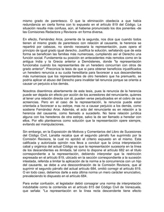 mismo grado de parentesco. O que la eliminación obedecía a que había
redundancia en cierta forma con lo expuesto en el artículo 819 del Código. La
situación resulta más confusa, aún, al haberse pronunciado los dos ponentes -de
las Comisiones Redactora y Revisora- en forma diversa.
En efecto, Fernández Arce, ponente de la segunda, nos dice que cuando todos
tienen el mismo grado de parentesco con relación al causante, la herencia se
repartirá por cabezas, no siendo necesaria la representación, pues opera el
principio de igual grado igual derecho. Justifica la solución, señalando que de esta
forma se benefician las familias más numerosas, cumpliendo así el Derecho una
función social. Fundamenta su posición en antecedentes más remotos como en la
antigua India y la Grecia anterior a Demóstenes, donde "la representación
funcionaba cuando los representantes de un heredero concurrían con otros de
grado anterior". Preconiza la tesis de que si para obtener beneficios injustificados
un heredero renuncia a su cuota hereditaria para favorecer a sus descendientes
más numerosos que los representantes de otro heredero que ha premuerto, se
podría aplicar el abuso del Derecho para invalidar tal renuncia porque se orienta a
causar un perjuicio a los demás.
Nosotros disentimos abiertamente de esta tesis, pues la renuncia de la herencia
puede ser dejada sin efecto por acción de los acreedores del renunciante, quienes
al tener una relación directa con él, pueden verse perjudicados en el cobro de sus
acreencias. Pero en el caso de la representación, la renuncia puede estar
orientada a favorecer a su estirpe, mas no a causar perjuicio a los demás, como
sostiene Fernández Arce. Además, el acto del renunciante es en relación a la
herencia del causante, como llamado a sucederlo. No tiene relación jurídica
alguna con los herederos de otra estirpe, salvo la de ser llamado a heredar con
ellos. Por ello planteamos como solución que la representación opere siempre,
evitando así manipulaciones.
Sin embargo, en la Exposición de Motivos y Comentarios del Libro de Sucesiones
del Código Civil, Lanatta recalca que el segundo párrafo fue suprimido por la
Comisión Revisora, la cual no aprobó el criterio expuesto en el mismo. Esta
calificada y autorizada opinión nos lleva a concluir que la única interpretación
cabal y orgánica del actual Código es que la representación sucesoria en la línea
de los descendientes es ilimitada, tal como lo dispone el artículo 682 en el título
correspondiente a la representación, debiendo interpretar que la restricción
expresada en el artículo 819, ubicado en la sección correspondiente a la sucesión
intestada, referida a limitar la aplicación de la norma a la concurrencia con un hijo
del causante, se debe a una descoordinación de la Comisión Revisora, que al
suprimir el segundo párrafo del actual artículo 684, omitió corregir el artículo 819.
O en todo caso, debemos darle a esta última norma un mero carácter enunciativo,
prevaleciendo lo dispuesto en el artículo 684.
Para evitar confusión, el legislador debió consagrar una norma de interpretación
indubitable como la contenida en el artículo 815 del Código Civil de Venezuela,
que señala: "La representación en la línea recta descendente tiene efecto

 