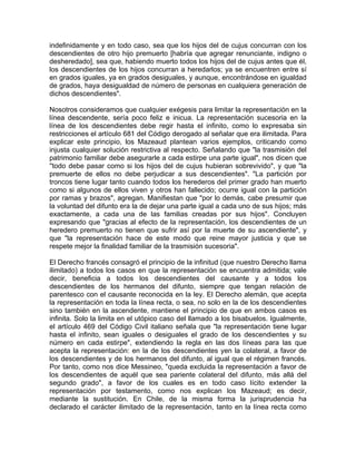 indefinidamente y en todo caso, sea que los hijos del de cujus concurran con los
descendientes de otro hijo premuerto [habría que agregar renunciante, indigno o
desheredado], sea que, habiendo muerto todos los hijos del de cujus antes que él,
los descendientes de los hijos concurran a heredarlos; ya se encuentren entre sí
en grados iguales, ya en grados desiguales, y aunque, encontrándose en igualdad
de grados, haya desigualdad de número de personas en cualquiera generación de
dichos descendientes".
Nosotros consideramos que cualquier exégesis para limitar la representación en la
línea descendente, sería poco feliz e inicua. La representación sucesoria en la
línea de los descendientes debe regir hasta el infinito, como lo expresaba sin
restricciones el artículo 681 del Código derogado al señalar que era ilimitada. Para
explicar este principio, los Mazeaud plantean varios ejemplos, criticando como
injusta cualquier solución restrictiva al respecto. Señalando que "la trasmisión del
patrimonio familiar debe asegurarle a cada estirpe una parte igual", nos dicen que
''todo debe pasar como si los hijos del de cujus hubieran sobrevivido", y que "la
premuerte de ellos no debe perjudicar a sus descendientes". "La partición por
troncos tiene lugar tanto cuando todos los herederos del primer grado han muerto
como si algunos de ellos viven y otros han fallecido; ocurre igual con la partición
por ramas y brazos", agregan. Manifiestan que "por lo demás, cabe presumir que
la voluntad del difunto era la de dejar una parte igual a cada uno de sus hijos; más
exactamente, a cada una de las familias creadas por sus hijos". Concluyen
expresando que "gracias al efecto de la representación, los descendientes de un
heredero premuerto no tienen que sufrir así por la muerte de su ascendiente", y
que "la representación hace de este modo que reine mayor justicia y que se
respete mejor la finalidad familiar de la trasmisión sucesoria".
El Derecho francés consagró el principio de la infinitud (que nuestro Derecho llama
ilimitado) a todos los casos en que la representación se encuentra admitida; vale
decir, beneficia a todos los descendientes del causante y a todos los
descendientes de los hermanos del difunto, siempre que tengan relación de
parentesco con el causante reconocida en la ley. El Derecho alemán, que acepta
la representación en toda la línea recta, o sea, no solo en la de los descendientes
sino también en la ascendente, mantiene el principio de que en ambos casos es
infinita. Solo la limita en el utópico caso del llamado a los bisabuelos. Igualmente,
el artículo 469 del Código Civil italiano señala que "la representación tiene lugar
hasta el infinito, sean iguales o desiguales el grado de los descendientes y su
número en cada estirpe", extendiendo la regla en las dos líneas para las que
acepta la representación: en la de los descendientes yen la colateral, a favor de
los descendientes y de los hermanos del difunto, al igual que el régimen francés.
Por tanto, como nos dice Messineo, "queda excluida la representación a favor de
los descendientes de aquél que sea pariente colateral del difunto, más allá del
segundo grado", a favor de los cuales es en todo caso lícito extender la
representación por testamento, como nos explican los Mazeaud; es decir,
mediante la sustitución. En Chile, de la misma forma la jurisprudencia ha
declarado el carácter ilimitado de la representación, tanto en la línea recta como

 