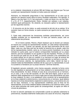 en la colateral, interpretando el artículo 985 del Código que dispone que "los que
suceden por representación heredan en todos casos por estirpes".
Asimismo, es interesante preguntarse si hay representación en el caso que la
partición por derecho propio diera el mismo resultado matemático. Por ejemplo, X
fallece y sus dos hijos, A y S, han premuerto, y cada uno tiene a su vez dos hijos:
C y D y E Y F, respectivamente. Éstos, hereden por estirpes o por cabezas,
recibirán igual participación. No obstante, es necesario aplicar la representación
por las siguientes razones:
1. Si renuncia uno de los nietos, su parte acrecerá la del otro de su estirpe. Si la
sucesión fuera en forma directa, su parte acrecería por igual la de los otros tres
nietos.
2. Cada nieto colacionará las donaciones recibidas personalmente, así como
aquéllas recibidas por su representado. Si fuera por derecho propio, solo se
colacionarían las primeras.
En el mismo sentido, Planiol y Ripert destacan que la división por estirpes
se impone aun cuando los representantes resulten, en cada estirpe representada,
iguales en número. "Cuando, por ejemplo, los dos hijos premuertos del de cujus
dejan, cada uno, dos hijos que han de recibir la herencia de su abuelo, cada uno
de los representantes recibirá, cierto es, la misma porción hereditaria, en el caso
indicado la cuarta parte, que le hubiera correspondido heredando por su propio
derecho; pero los resultados no son iguales en las dos hipótesis. Primero, en caso
de renuncia por parte de uno de ellos, su porción acrecerá a los coherederos de
su propia estirpe (en el caso en cuestión a su hermano) en lugar de acrecer las
porciones de todos sus coherederos (en nuestro ejemplo, su hermano y sus dos
primos hermanos); además, los representantes, como tales, habrán de traer a
colación todas las liberalidades recibidas del de cujus por su representado, lo cual
no sucedería si heredaran por su propio derecho", terminan diciendo.
El legislador peruano pretendió, como hemos expuesto, extender la forma como
ha sido legislada la representación en la línea colateral a la representación en la
línea descendente. Es decir, limitada al caso de la concurrencia de un hermano,
en un caso, y de un hijo del causante, en otro. Ello tenía lógica, pues lo que en
definitiva debe establecerse es la misma regla para la línea descendente que para
la línea colateral. Es decir, si se establecen como condición de la representación
en la línea colateral la sobrevivencia y concurrencia de un hermano, igual debiera
hacerse en la línea descendente exigiendo la sobrevivencia y concurrencia de uno
de los hijos. Asimismo, si hay representación indefinida para la línea de los
descendientes, en la línea colateral debiera extenderse a los sobrinos nietos, pues
al ser éstos parientes del cuarto grado de consanguinidad, se agota con ellos el
vínculo de parentesco.
Si bien la solución planteada era comprensible cuando se aplicaba solamente la
premoriencia, resultaba totalmente inadecuada a los casos de renuncia, indignidad

 