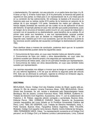 o desheredación. Por ejemplo, con esa solución, si un padre tiene dos hijos: A y B.
A tiene un hijo: C. B tiene nueve hijos. Si A ha premuerto, la herencia del padre se
repartirá en dos partes: la mitad para C en representación de A y la mitad para B
en su condición de hijo sobreviviente. Sin embargo, le bastará a B renunciar a la
herencia para que su estirpe reciba 9/10 partes de la herencia en perjuicio de la
estirpe de A que recogerá 1/10 parte, heredando los nietos por cabezas. Ya
hemos dejado anotadas las razones por las cuales no es de aplicación el abuso
del Derecho. El ejemplo plantea el caso más sencillo que puede presentarse, pues
al margen de la renuncia el heredero podrá incurrir en una causal de indignidad o
convenir con el causante en su desheredación, para beneficio de su estirpe. En el
primer caso serán sus herederos, o sea sus representantes, quienes pueden
promover el juicio para que se declare su indignidad (artículo 668), y en el
segundo caso, bastará que ni él ni sus sucesores, que son los únicos a quienes la
ley reconoce acción (además del causante) contradigan la desheredación (artículo
750).
Para clarificar ideas a manera de conclusión, podemos decir que en. la sucesión
de los descendientes pueden darse los siguientes casos:
1. Concurrencia de hijos solos, en cuyo caso heredan todos por derecho propio.
2. Concurrencia de hijos con nietos u otros descendientes, en cuyo caso los
primeros suceden por derecho propio y los segundos por representación.
3. Concurrencia de nietos solos, caso en el cual todos heredan por representación.
4. Concurrencia de nietos con otros descendientes, en cuyo caso también todos
suceden por representación.
Las razones expuestas nos obligan a invocar que se tenga en cuenta lo señalado
en una reforma legislativa, a fin de que se elimine la segunda parte del artículo
819. Solo así se eliminará la confusión, rigiendo la infinitud sin limitación alguna,
evitándose las incongruencias que hemos destacado.

DOCTRINA
BEVILAQUA, Clovis: Código Civil dos Estados Unidos do Brasil, quarta edil¡:ao,
volume VI, Rio de Janeiro, Livraria Francisco Alves, 1939; BEVILAOUA, Clovis:
Direito das Sucesses, 5a. edi, revista e atualizada pelo Desembargador Isaias
Bevilaqua, Rio de Janeiro, Livraria Francisco Alves, 1955; BORDA, Guillermo A.:
Tratado de Derecho Civil Argentino, Sucesiones, tomo 11, con la colaboración de
Federico J. M. Peltzer, segunda edición corregida y aumentada, Buenos Aires,
Editorial Perrot, 1964; CORNEJO CHÁVEZ, Héctor: Derecho de Sucesiones
(versión taquigráfica del curso dictado en la Pontificia Universidad Católica del
Perú), Lima, 1983; DE GÁSPERI, Luis: Tratado de Derecho Hereditario, tomo 1,
Parte General, Buenos Aires, Tipográfica Editora Argentina, 1953; FALCÓN,
Modesto: Código Civil español, tomo tercero, Madrid, Centro Editorial de Góngora,
1889; FERNÁNDEZ ARCE, César. "La representación sucesoria en el Código Civil
peruano'; en El Código Civil y el Sistema Jurídico Latinoamericano, Lima, Cultural

 