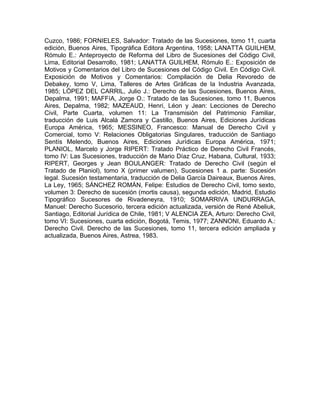 Cuzco, 1986; FORNIELES, Salvador: Tratado de las Sucesiones, tomo 11, cuarta
edición, Buenos Aires, Tipográfica Editora Argentina, 1958; LANATTA GUILHEM,
Rómulo E.: Anteproyecto de Reforma del Libro de Sucesiones del Código Civil,
Lima, Editorial Desarrollo, 1981; LANATTA GUILHEM, Rómulo E.: Exposición de
Motivos y Comentarios del Libro de Sucesiones del Código Civil. En Código Civil.
Exposición de Motivos y Comentarios: Compilación de Delia Revoredo de
Debakey, tomo V, Lima, Talleres de Artes Gráficas de la Industria Avanzada,
1985; LÓPEZ DEL CARRIL, Julio J.: Derecho de las Sucesiones, Buenos Aires,
Depalma, 1991; MAFFíA, Jorge O.: Tratado de las Sucesiones, tomo 11, Buenos
Aires, Depalma, 1982; MAZEAUD, Henri, Léon y Jean: Lecciones de Derecho
Civil, Parte Cuarta, volumen 11: La Transmisión del Patrimonio Familiar,
traducción de Luis Alcalá Zamora y Castillo, Buenos Aires, Ediciones Jurídicas
Europa América, 1965; MESSINEO, Francesco: Manual de Derecho Civil y
Comercial, tomo V: Relaciones Obligatorias Singulares, traducción de Santiago
Sentís Melendo, Buenos Aires, Ediciones Jurídicas Europa América, 1971;
PLANIOL, Marcelo y Jorge RIPERT: Tratado Práctico de Derecho Civil Francés,
tomo IV: Las Sucesiones, traducción de Mario Díaz Cruz, Habana, Cultural, 1933;
RIPERT, Georges y Jean BOULANGER: Tratado de Derecho Civil (según el
Tratado de Planiol), tomo X (primer valumen), Sucesiones 1 a. parte: Sucesión
legal. Sucesión testamentaria, traducción de Delia García Daireaux, Buenos Aires,
La Ley, 1965; SÁNCHEZ ROMÁN, Felipe: Estudios de Derecho Civil, tomo sexto,
volumen 3: Derecho de sucesión (mortis causa), segunda edición, Madrid, Estudio
Tipográfico Sucesores de Rivadeneyra, 1910; SOMARRIVA UNDURRAGA,
Manuel: Derecho Sucesorio, tercera edición actualizada, versión de René Abeliuk,
Santiago, Editorial Jurídica de Chile, 1981; V ALENCIA ZEA, Arturo: Derecho Civil,
tomo VI: Sucesiones, cuarta edición, Bogotá, Temis, 1977; ZANNONI, Eduardo A.:
Derecho Civil. Derecho de las Sucesiones, tomo 11, tercera edición ampliada y
actualizada, Buenos Aires, Astrea, 1983.

 