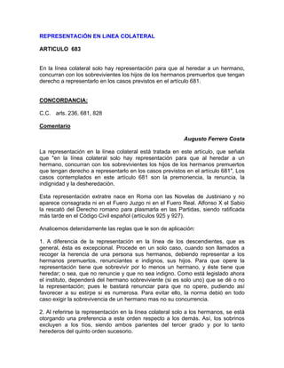 REPRESENTACiÓN EN LíNEA COLATERAL
ARTICULO 683

En la línea colateral solo hay representación para que al heredar a un hermano,
concurran con los sobrevivientes los hijos de los hermanos premuertos que tengan
derecho a representarlo en los casos previstos en el artículo 681.

CONCORDANCIA:
C.C. arls. 236, 681, 828
Comentario
Augusto Ferrero Costa
La representación en la línea colateral está tratada en este artículo, que señala
que "en la línea colateral solo hay representación para que al heredar a un
hermano, concurran con los sobrevivientes los hijos de los hermanos premuertos
que tengan derecho a representarlo en los casos previstos en el artículo 681", Los
casos contemplados en este artículo 681 son la premoriencia, la renuncia, la
indignidad y la desheredación.
Esta representación extratre nace en Roma con las Novelas de Justiniano y no
aparece consagrada ni en el Fuero Juzgo ni en el Fuero Real. Alfonso X el Sabio
la rescató del Derecho romano para plasmarla en las Partidas, siendo ratificada
más tarde en el Código Civil español (artículos 925 y 927).
Analicemos detenidamente las reglas que le son de aplicación:
1. A diferencia de la representación en la línea de los descendientes, que es
general, ésta es excepcional. Procede en un solo caso, cuando son llamados a
recoger la herencia de una persona sus hermanos, debiendo representar a los
hermanos premuertos, renunciantes e indignos, sus hijos. Para que opere la
representación tiene que sobrevivir por lo menos un hermano, y éste tiene que
heredar; o sea, que no renuncie y que no sea indigno. Como está legislado ahora
el instituto, dependerá del hermano sobreviviente (si es solo uno) que se dé o no
la representación; pues le bastará renunciar para que no opere, pudiendo así
favorecer a su estirpe si es numerosa. Para evitar ello, la norma debió en todo
caso exigir la sobrevivencia de un hermano mas no su concurrencia.
2. Al referirse la representación en la línea colateral solo a los hermanos, se está
otorgando una preferencia a este orden respecto a los demás. Así, los sobrinos
excluyen a los tíos, siendo ambos parientes del tercer grado y por lo tanto
herederos del quinto orden sucesorio.

 