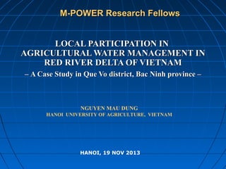 M-POWER Research Fellows
LOCAL PARTICIPATION IN
AGRICULTURAL WATER MANAGEMENT IN
RED RIVER DELTA OF VIETNAM
– A Case Study in Que Vo district, Bac Ninh province –

NGUYEN MAU DUNG
HANOI UNIVERSITY OF AGRICULTURE, VIETNAM

HANOI, 19 NOV 2013

 