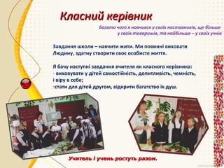 Класний керівник
Багато чого я навчився у своїх наставників, ще більше
у своїх товаришів, та найбільше – у своїх учнів

Завдання школи – навчити жити. Ми повинні виховати
Людину, здатну створити своє особисте життя.
Я бачу наступні завдання вчителя як класного керівника:
- виховувати у дітей самостійність, допитливість, чемність,
і віру в себе;
-стати для дітей другом, відкрити багатство їх душ.

Учитель і учень ростуть разом.

 