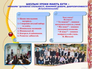 ШКІЛЬНІ УРОКИ МАЮТЬ БУТИ –

УРОКАМИ “ДУХОВНОЇ СПІЛЬНОСТІ, ВЗАЄМНОЇ ДОВІРИ, ДОБРОЗИЧЛИВОСТІ”
(В.Сухомлинський)

1. Цікаве викладення
1. Цікаве викладення
матеріалу.
матеріалу.
2. Створення ситуації вибору
2. Створення ситуації вибору
та успіху.
та успіху.
3. Пізнавальна мотивація
3. Пізнавальна мотивація
4. Пізнавальні дії.
4. Пізнавальні дії.
5. Контроль й оцінювання.
5. Контроль й оцінювання.
6. Розвиток здібностей.
6. Розвиток здібностей.

Чому вчити?
Чому вчити?
Як вчити?
Як вчити?

““Ти можеш!” ––повинен
Ти можеш!” повинен
нагадувати вчитель учневі.
нагадувати вчитель учневі.
““Він може!” ––повинен
Він може!” повинен
нагадувати колектив.
нагадувати колектив.
““Я можу!” ––повинен
Я можу!” повинен
повірити ввсебе учень.
повірити себе учень.
В. Шаталов
В. Шаталов

 