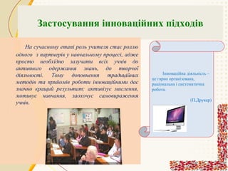 Застосування інноваційних підходів
На сучасному етапі роль учителя стає роллю
одного з партнерів у навчальному процесі, адже
просто необхідно залучати всіх учнів до
активного одержання знань, до творчої
діяльності. Тому доповнення традиційних
методів та прийомів роботи інноваційними дає
значно кращий результат: активізує мислення,
мотивує навчання, заохочує самовираження
учнів.

Інноваційна діяльність –
це гарно організована,
раціональна і систематична
робота.
(П.Друкер)

 