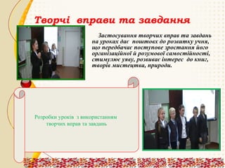Творчі вправи та завдання
Застосування творчих вправ та завдань
на уроках дає поштовх до розвитку учня,
що передбачає поступове зростання його
організаційної й розумової самостійності,
стимулює уяву, розвиває інтерес до книг,
творів мистецтва, природи.

Розробки уроків з використанням
творчих вправ та завдань

 