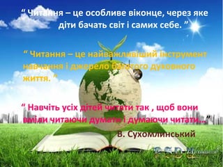 “ Читання – це особливе віконце, через яке
діти бачать світ і самих себе. ”
“ Читання – це найважливіший інструмент
навчання і джерело багатого духовного
життя. ”
“ Навчіть усіх дітей читати так , щоб вони
вміли читаючи думати і думаючи читати…”
В. Сухомлинський

 