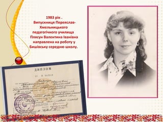 1983 рік .
Випускниця ПереяславХмельницького
педагогічного училища
Плясун Валентина Іванівна
направлена на роботу у
Бишівську середню школу.

 
