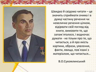 Швидко й свідомо читати – це
значить сприймати очима і в
думці частину речення чи
невеличке речення цілком,
відірвати свій погляд від
книги, вимовити те, що
запам᾽яталося, і водночас
думати - не тільки про те, що
читається, а й про якість
картини, образи, уявлення,
факти, явища, пов᾽язані з
матеріалом, що читається…
В.О.Сухомлинський

 