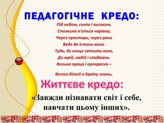 ПЕДАГОГІЧНЕ КРЕДО:
Під небом, синім і високим,
Стежина в’ється чарівна,
Через простори, через роки
Веде до істини вона.
Туди, де сонце світить ясно,
До мрій, надій і сподівань.
Велика праця і прекрасна –
Вести дітей в Країну знань

.

«Завжди пізнавати світ і себе,
навчати цьому інших».

 