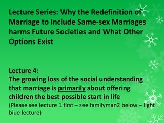 Lecture Series: Why the Redefinition of
Marriage to Include Same-sex Marriages
harms Future Societies and What Other
Options Exist

Lecture 4:
The growing loss of the social understanding
that marriage is primarily about offering
children the best possible start in life
(Please see lecture 1 first – see familyman2 below – light
1
blue lecture)

 