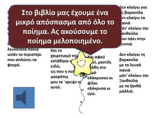 Τθν είδα τθν
ξανκοφλα,
τθν είδα `ψεσ αργά
που εμπικε ςτθ
βαρκοφλα
να πάει ςτθν ξενιτιά.

Εςτζκονταν οι
φίλοι
με λφπθ με χαρά
κι αυτι με το
μαντίλι
τουσ
αποχαιρετά.

λευκότατα πανιά
ωςάν το περιςτζρι
που απλϊνει τα
φτερά.

Και το
χαιρετιςμό τθσ
εςτάκθκα να
ειδϊ,
ωσ που θ πολλι
μακρότθσ
μου το `κρυψε κι
αυτό.

Σ’ ολίγο, ς’
ολιγάκι
δεν ιξερα να
πω
αν ζβλεπα
πανάκι
ι του πελάγου
αφρό.

Στο βιβλίο μασ ζχουμε ζνα
μικρό απόςπαςμα από όλο το
ποίθμα. Ασ ακοφςουμε το
ποίθμα μελοποιθμζνο.
Εφοφςκωνε τ’ αζρι
Και αφοφ
πανί, μαντίλι
εχάκθ ςτο
νερό
εδάκρυςαν οι
φίλοι
εδάκρυςα κι
εγϊ.

Δεν κλαίγω για
τθ βαρκοφλα
δεν κλαίγω τα
πανιά
μόν’ κλαίγω τθν
Ξανκοφλα
που πάει ςτθν
ξενιτιά.
Δεν κλαίγω τθ
βαρκοφλα
με τα λευκά
πανιά
μόν’ κλαίγω τθν
Ξανκοφλα
με τα ξανκά
μαλλιά.

 