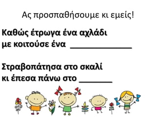 Ασ προςπαθήςουμε κι εμείσ!
Κακϊσ ζτρωγα ζνα αχλάδι
με κοιτοφςε ζνα _____________
Στραβοπάτθςα ςτο ςκαλί
κι ζπεςα πάνω ςτο _______

 