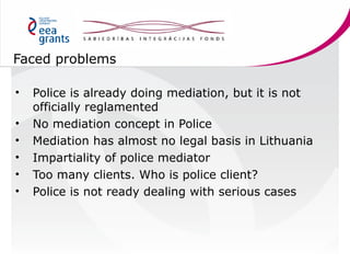 Faced problems
•
•
•
•
•
•

Police is already doing mediation, but it is not
officially reglamented
No mediation concept i...