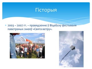 Гісторыя
2003 – 2007 гг. – правядзенне ў Віцебску фестываля
паветраных змеяў «Свята ветру».

 