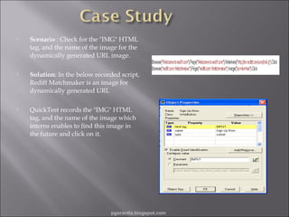 

Scenario : Check for the "IMG" HTML
tag, and the name of the image for the
dynamically generated URL image.



Solution: In the below recorded script,
Rediff Matchmaker is an image for
dynamically generated URL



QuickTest records the "IMG" HTML
tag, and the name of the image which
interns enables to find this image in
the future and click on it.

pgorantla.blogspot.com

 
