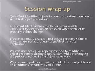 Working With Dynamic Content



QuickTest identifies objects in your application based on a
set of test object properties.



The Smart Identification mechanism may enable
QuickTest to identify an object, even when some of its
property values change.



We can manually change a test object property value to
match a new static property of an object in your
application.



We can use the SetTOProperty method to modify test
object properties during a run session without changing
the property values in the object repository.



We can use regular expressions to identify an object based
on conditions or patterns you define.
pgorantla.blogspot.com

 
