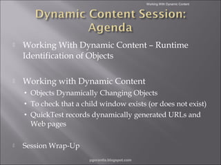 Working With Dynamic Content



Working With Dynamic Content – Runtime
Identification of Objects



Working with Dynamic Content
•
•
•



Objects Dynamically Changing Objects
To check that a child window exists (or does not exist)
QuickTest records dynamically generated URLs and
Web pages

Session Wrap-Up
pgorantla.blogspot.com

 