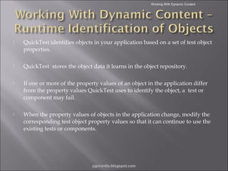 Working With Dynamic Content



QuickTest identifies objects in your application based on a set of test object
properties.



QuickTest stores the object data it learns in the object repository.



If one or more of the property values of an object in the application differ
from the property values QuickTest uses to identify the object, a test or
component may fail.



When the property values of objects in the application change, modify the
corresponding test object property values so that it can continue to use the
existing tests or components.

pgorantla.blogspot.com

 