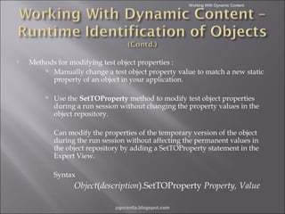 Working With Dynamic Content



Methods for modifying test object properties :
 Manually change a test object property value to match a new static
property of an object in your application.
 Use the SetTOProperty method to modify test object properties

during a run session without changing the property values in the
object repository.
Can modify the properties of the temporary version of the object
during the run session without affecting the permanent values in
the object repository by adding a SetTOProperty statement in the
Expert View.
Syntax

Object(description).SetTOProperty Property, Value
pgorantla.blogspot.com

 