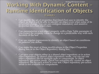 Working With Dynamic Content

 Can modify the set of properties that QuickTest uses to identify the
object, so that it will be able to identify an object even when some of its
properties change. You can use configure mandatory and assistive
properties for a test object class.
 Can parameterize a test object property with a Data Table parameter if
you expect the property value to change in a predictable way with each
iteration of the test.
 Can use regular expressions to identify an object based on conditions
or patterns you define.
 Can make the most of these modifications in the Object Properties
dialog box or in the Object Repository dialog box.
 Can save your objects either in a shared object repository or in action
object repository. In shared object repository mode, you can use one
object repository file for multiple tests or components. In object
repository per-action mode, QuickTest automatically creates an object
repository file for each action in your test. Object repository per-action
mode is not available for components.
pgorantla.blogspot.com

 