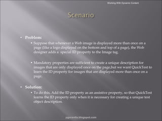 Working With Dynamic Content

•

Problem:
• Suppose that whenever a Web image is displayed more than once on a
page (like a logo displayed on the bottom and top of a page), the Web
designer adds a special ID property to the Image tag.
• Mandatory properties are sufficient to create a unique description for
images that are only displayed once on the page,but we want QuickTest to
learn the ID property for images that are displayed more than once on a
page.

•

Solution:
• To do this, Add the ID property as an assistive property, so that QuickTest
learns the ID property only when it is necessary for creating a unique test
object description.

pgorantla.blogspot.com

 