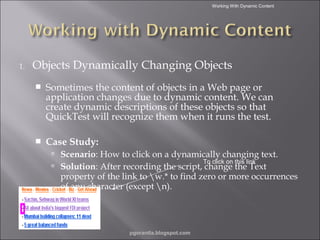 Working With Dynamic Content

1.

Objects Dynamically Changing Objects


Sometimes the content of objects in a Web page or
application changes due to dynamic content. We can
create dynamic descriptions of these objects so that
QuickTest will recognize them when it runs the test.



Case Study:
 Scenario: How to click on a dynamically changing text.
To click on this link
 Solution: After recording the script, change the Text

property of the link to w.* to find zero or more occurrences
of any character (except n).


pgorantla.blogspot.com

 