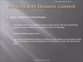 Working With Dynamic Content

2. Check Existence of Child Window
– Sometimes a link in one window creates another window. We can use the Exist
property to check whether or not a window exists. For example:
Browser("Window_name").Exist
– Can Use the ChildObjects method to retrieve all child objects (or the subset of child
objects that match a certain description) on the Desktop or within any other parent
object.

pgorantla.blogspot.com

 