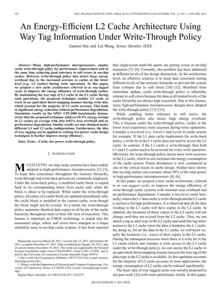 102

IEEE TRANSACTIONS ON VERY LARGE SCALE INTEGRATION (VLSI) SYSTEMS, VOL. 21, NO. 1, JANUARY 2013

An Energy-Efﬁcient L2 Cache Architecture Using
Way Tag Information Under Write-Through Policy
Jianwei Dai and Lei Wang, Senior Member, IEEE

Abstract—Many high-performance microprocessors employ
cache write-through policy for performance improvement and at
the same time achieving good tolerance to soft errors in on-chip
caches. However, write-through policy also incurs large energy
overhead due to the increased accesses to caches at the lower
level (e.g., L2 caches) during write operations. In this paper,
we propose a new cache architecture referred to as way-tagged
cache to improve the energy efﬁciency of write-through caches.
By maintaining the way tags of L2 cache in the L1 cache during
read operations, the proposed technique enables L2 cache to
work in an equivalent direct-mapping manner during write hits,
which account for the majority of L2 cache accesses. This leads
to signiﬁcant energy reduction without performance degradation.
Simulation results on the SPEC CPU2000 benchmarks demonstrate that the proposed technique achieves 65.4% energy savings
in L2 caches on average with only 0.02% area overhead and no
performance degradation. Similar results are also obtained under
different L1 and L2 cache conﬁgurations. Furthermore, the idea
of way tagging can be applied to existing low-power cache design
techniques to further improve energy efﬁciency.
Index Terms—Cache, low power, write-through policy.

I. INTRODUCTION

M

ULTI-LEVEL on-chip cache systems have been widely
adopted in high-performance microprocessors [1]–[3].
To keep data consistence throughout the memory hierarchy,
write-through and write-back policies are commonly employed.
Under the write-back policy, a modiﬁed cache block is copied
back to its corresponding lower level cache only when the
block is about to be replaced. While under the write-through
policy, all copies of a cache block are updated immediately after
the cache block is modiﬁed at the current cache, even though
the block might not be evicted. As a result, the write-through
policy maintains identical data copies at all levels of the cache
hierarchy throughout most of their life time of execution. This
feature is important as CMOS technology is scaled into the
nanometer range, where soft errors have emerged as a major
reliability issue in on-chip cache systems. It has been reported

Manuscript received March 28, 2011; revised July 15, 2011 and October 08,
2011; accepted December 07, 2011. Date of publication January 26, 2012; date
of current version December 19, 2012. This work was supported by the National
Science Foundation under Grant CNS-0954037, Grant CNS-1127084, and in
part by the University of Connecticut Faculty Research Grant 443874.
J. Dai is with Intel Corporation, Hillsboro, OH 97124 USA (e-mail: jianwei.
dai@engr.uconn.edu).
L. Wang is with the Department of Electrical and Computer Engineering, University of Connecticut, Storrs, CT 06269 USA (e-mail: leiwang@engr.uconn.
edu).
Digital Object Identiﬁer 10.1109/TVLSI.2011.2181879

that single-event multi-bit upsets are getting worse in on-chip
memories [7]–[9]. Currently, this problem has been addressed
at different levels of the design abstraction. At the architecture
level, an effective solution is to keep data consistent among
different levels of the memory hierarchy to prevent the system
from collapse due to soft errors [10]–[12]. Beneﬁted from
immediate update, cache write-through policy is inherently
tolerant to soft errors because the data at all related levels of the
cache hierarchy are always kept consistent. Due to this feature,
many high-performance microprocessor designs have adopted
the write-through policy [13]–[15].
While enabling better tolerance to soft errors, the
write-through policy also incurs large energy overhead.
This is because under the write-through policy, caches at the
lower level experience more accesses during write operations.
Consider a two-level (i.e., Level-1 and Level-2) cache system
for example. If the L1 data cache implements the write-back
policy, a write hit in the L1 cache does not need to access the L2
cache. In contrast, if the L1 cache is write-through, then both
L1 and L2 caches need to be accessed for every write operation.
Obviously, the write-through policy incurs more write accesses
in the L2 cache, which in turn increases the energy consumption
of the cache system. Power dissipation is now considered as
one of the critical issues in cache design. Studies have shown
that on-chip caches can consume about 50% of the total power
in high-performance microprocessors [4]–[6].
In this paper, we propose a new cache architecture, referred
to as way-tagged cache, to improve the energy efﬁciency of
write-through cache systems with minimal area overhead and
no performance degradation. Consider a two-level cache hierarchy, where the L1 data cache is write-through and the L2 cache
is inclusive for high performance. It is observed that all the data
residing in the L1 cache will have copies in the L2 cache. In
addition, the locations of these copies in the L2 cache will not
change until they are evicted from the L2 cache. Thus, we can
attach a tag to each way in the L2 cache and send this tag information to the L1 cache when the data is loaded to the L1 cache.
By doing so, for all the data in the L1 cache, we will know exactly the locations (i.e., ways) of their copies in the L2 cache.
During the subsequent accesses when there is a write hit in the
L1 cache (which also initiates a write access to the L2 cache
under the write-through policy), we can access the L2 cache in
an equivalent direct-mapping manner because the way tag of the
data copy in the L2 cache is available. As this operation accounts
for the majority of L2 cache accesses in most applications, the
energy consumption of L2 cache can be reduced signiﬁcantly.
The basic idea of way-tagged cache was initially proposed in
our past work [26] with some preliminary results. In this paper,

1063-8210/$26.00 © 2012 IEEE

 