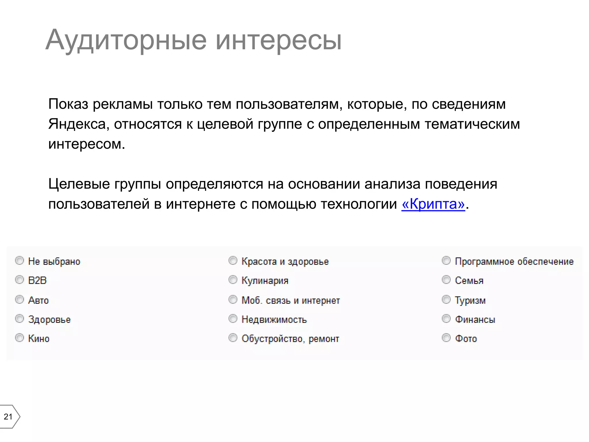 Аудиторные интересы
Показ рекламы только тем пользователям, которые, по сведениям
Яндекса, относятся к целевой группе с определенным тематическим
интересом.
Целевые группы определяются на основании анализа поведения
пользователей в интернете с помощью технологии «Крипта».

21

 
