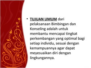 • TUJUAN UMUM dari
pelaksanaan Bimbingan dan
Konseling adalah untuk
membantu mencapai tingkat
perkembangan yang optimal bagi
setiap individu, sesuai dengan
kemampuannya agar dapat
meyesuaikan diri dengan
lingkungannya.

 