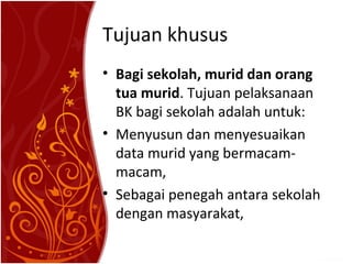 Tujuan khusus
• Bagi sekolah, murid dan orang
tua murid. Tujuan pelaksanaan
BK bagi sekolah adalah untuk:
• Menyusun dan menyesuaikan
data murid yang bermacammacam,
• Sebagai penegah antara sekolah
dengan masyarakat,

 