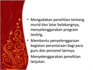 • Mengadakan penelitian tentang
murid dan latar belakangnya,
menyelenggarakan program
testing,
• Membantu penyelenggaraan
kegiatan perantaraan bagi para
guru dan personel lainnya,
• Menyelenggarakan penelitian
lanjutan.

 