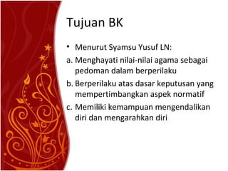 Tujuan BK
• Menurut Syamsu Yusuf LN:
a. Menghayati nilai-nilai agama sebagai
pedoman dalam berperilaku
b. Berperilaku atas dasar keputusan yang
mempertimbangkan aspek normatif
c. Memiliki kemampuan mengendalikan
diri dan mengarahkan diri

 